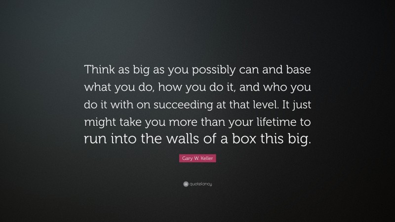 Gary W. Keller Quote: “Think as big as you possibly can and base what you do, how you do it, and who you do it with on succeeding at that level. It just might take you more than your lifetime to run into the walls of a box this big.”