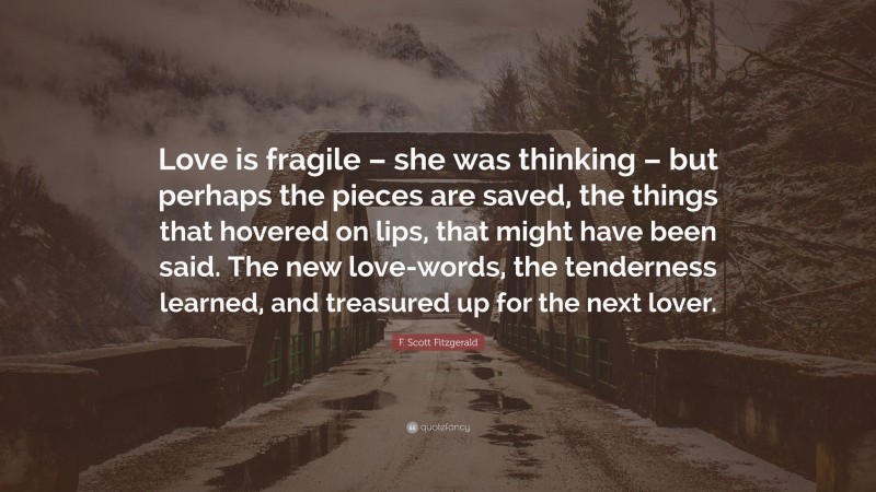 F. Scott Fitzgerald Quote: “Love is fragile – she was thinking – but perhaps the pieces are saved, the things that hovered on lips, that might have been said. The new love-words, the tenderness learned, and treasured up for the next lover.”