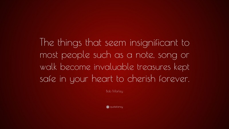 Bob Marley Quote: “The things that seem insignificant to most people such as a note, song or walk become invaluable treasures kept safe in your heart to cherish forever.”