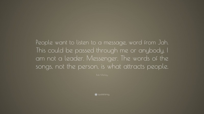Bob Marley Quote: “People want to listen to a message, word from Jah. This could be passed through me or anybody. I am not a leader. Messenger. The words of the songs, not the person, is what attracts people.”