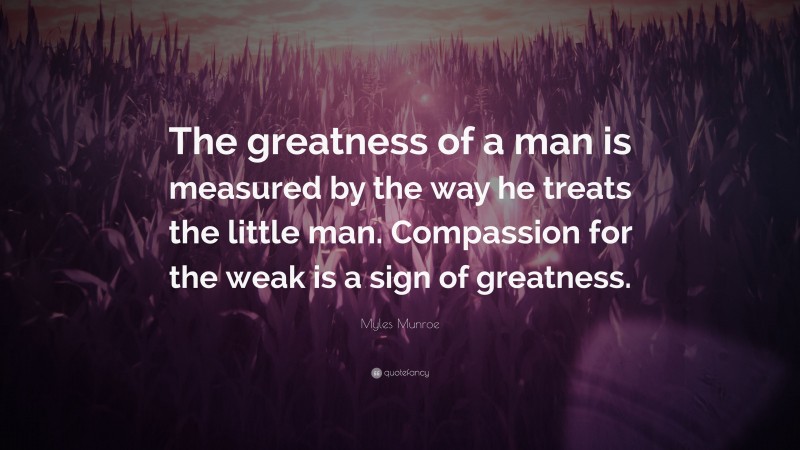 Myles Munroe Quote: “The greatness of a man is measured by the way he treats the little man. Compassion for the weak is a sign of greatness.”