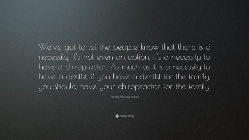 Arnold Schwarzenegger Quote: “We’ve got to let the people know that there is a necessity, it’s not even an option, it’s a necessity to have a chiropractor. As much as it is a necessity to have a dentist, if you have a dentist for the family, you should have your chiropractor for the family.”