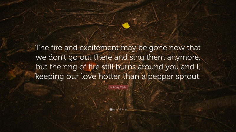 Johnny Cash Quote: “The fire and excitement may be gone now that we don’t go out there and sing them anymore, but the ring of fire still burns around you and I, keeping our love hotter than a pepper sprout.”