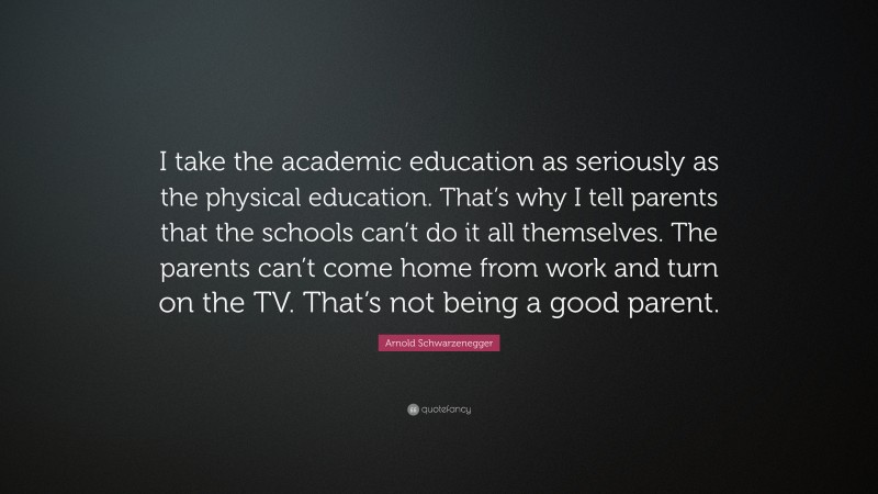 Arnold Schwarzenegger Quote: “I take the academic education as seriously as the physical education. That’s why I tell parents that the schools can’t do it all themselves. The parents can’t come home from work and turn on the TV. That’s not being a good parent.”
