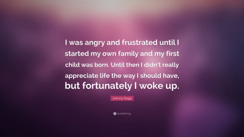 Johnny Depp Quote: “I was angry and frustrated until I started my own family and my first child was born. Until then I didn’t really appreciate life the way I should have, but fortunately I woke up.”