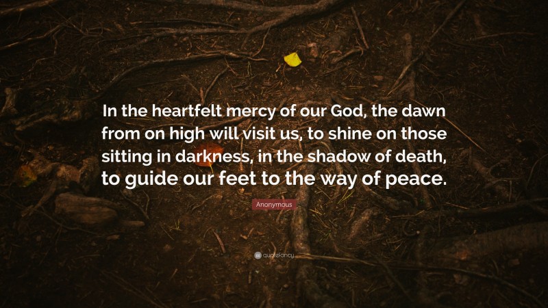 Anonymous Quote: “In the heartfelt mercy of our God, the dawn from on high will visit us, to shine on those sitting in darkness, in the shadow of death, to guide our feet to the way of peace.”