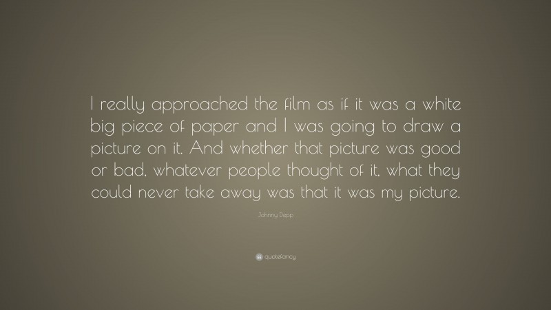 Johnny Depp Quote: “I really approached the film as if it was a white big piece of paper and I was going to draw a picture on it. And whether that picture was good or bad, whatever people thought of it, what they could never take away was that it was my picture.”