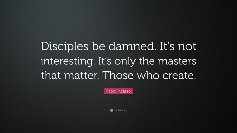 Pablo Picasso Quote: “Disciples be damned. It’s not interesting. It’s only the masters that matter. Those who create.”