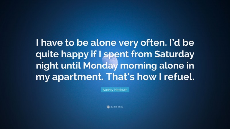 Audrey Hepburn Quote: “I have to be alone very often. I’d be quite happy if I spent from Saturday night until Monday morning alone in my apartment. That’s how I refuel.”