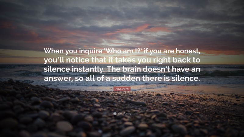 Adyashanti Quote: “When you inquire ‘Who am I?’ if you are honest, you’ll notice that it takes you right back to silence instantly. The brain doesn’t have an answer, so all of a sudden there is silence.”