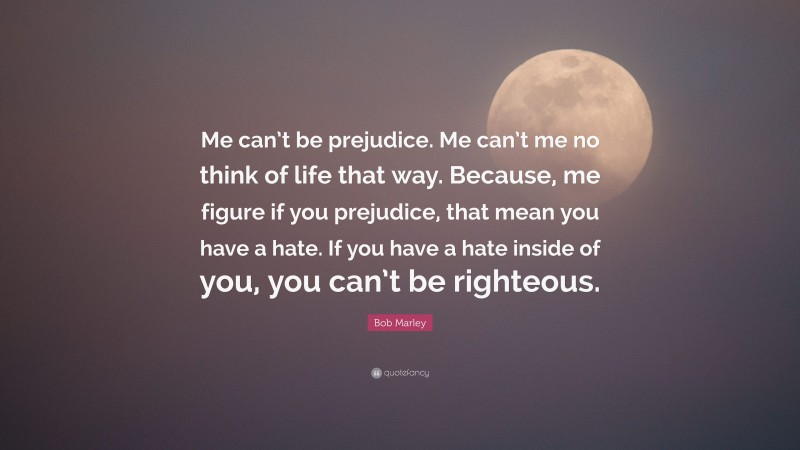 Bob Marley Quote: “Me can’t be prejudice. Me can’t me no think of life that way. Because, me figure if you prejudice, that mean you have a hate. If you have a hate inside of you, you can’t be righteous.”