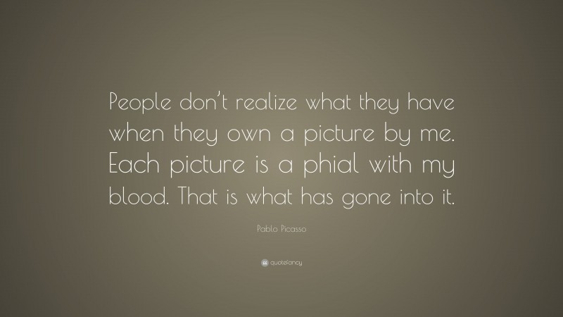 Pablo Picasso Quote: “People don’t realize what they have when they own a picture by me. Each picture is a phial with my blood. That is what has gone into it.”
