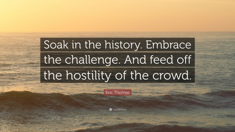 Eric Thomas Quote: “Soak in the history. Embrace the challenge. And feed off the hostility of the crowd.”