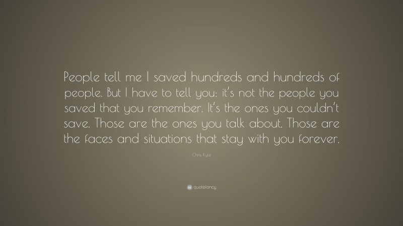 Chris Kyle Quote: “People tell me I saved hundreds and hundreds of people. But I have to tell you: it’s not the people you saved that you remember. It’s the ones you couldn’t save. Those are the ones you talk about. Those are the faces and situations that stay with you forever.”