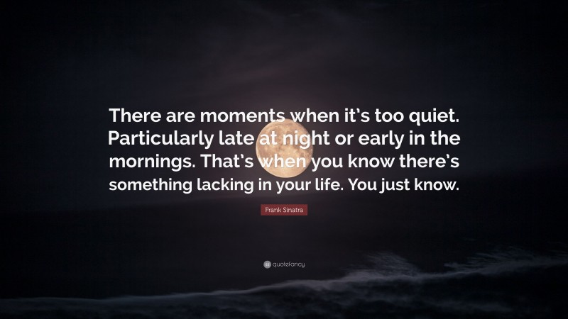 Frank Sinatra Quote: “There are moments when it’s too quiet. Particularly late at night or early in the mornings. That’s when you know there’s something lacking in your life. You just know.”