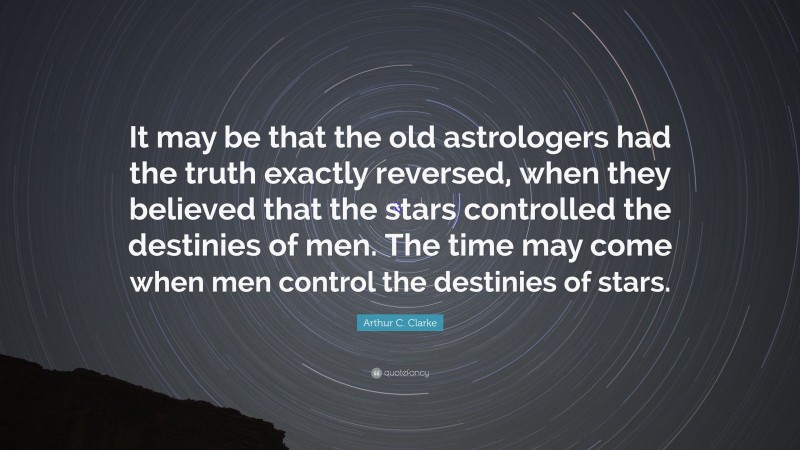 Arthur C. Clarke Quote: “It may be that the old astrologers had the truth exactly reversed, when they believed that the stars controlled the destinies of men. The time may come when men control the destinies of stars.”