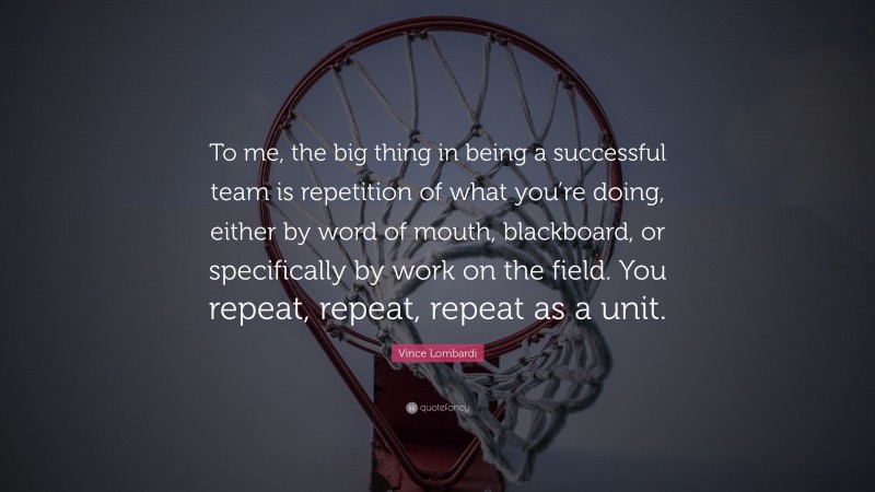 Vince Lombardi Quote: “To me, the big thing in being a successful team is repetition of what you’re doing, either by word of mouth, blackboard, or specifically by work on the field. You repeat, repeat, repeat as a unit.”