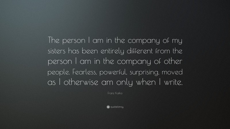 Franz Kafka Quote: “The person I am in the company of my sisters has been entirely different from the person I am in the company of other people. Fearless, powerful, surprising, moved as I otherwise am only when I write.”
