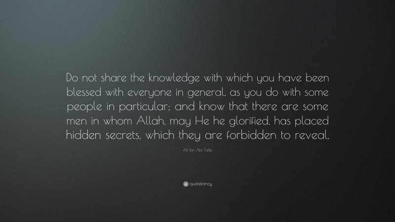 Ali ibn Abi Talib Quote: “Do not share the knowledge with which you have been blessed with everyone in general, as you do with some people in particular; and know that there are some men in whom Allah, may He he glorified, has placed hidden secrets, which they are forbidden to reveal.”