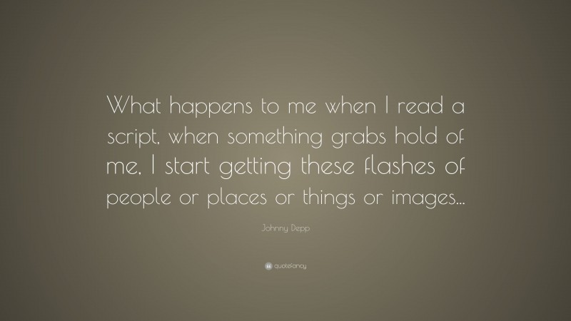 Johnny Depp Quote: “What happens to me when I read a script, when something grabs hold of me, I start getting these flashes of people or places or things or images...”