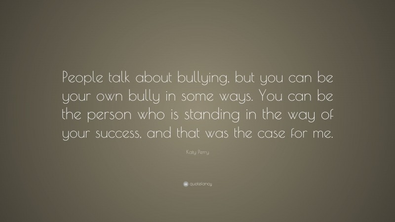 Katy Perry Quote: “People talk about bullying, but you can be your own bully in some ways. You can be the person who is standing in the way of your success, and that was the case for me.”