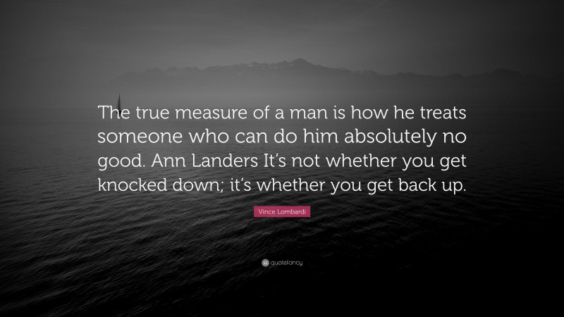 Vince Lombardi Quote: “The true measure of a man is how he treats someone who can do him absolutely no good. Ann Landers It’s not whether you get knocked down; it’s whether you get back up.”