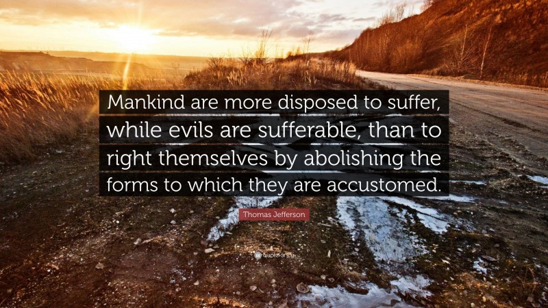 Thomas Jefferson Quote: “Mankind are more disposed to suffer, while evils are sufferable, than to right themselves by abolishing the forms to which they are accustomed.”