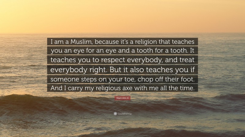 Malcolm X Quote: “I am a Muslim, because it’s a religion that teaches you an eye for an eye and a tooth for a tooth. It teaches you to respect everybody, and treat everybody right. But it also teaches you if someone steps on your toe, chop off their foot. And I carry my religious axe with me all the time.”