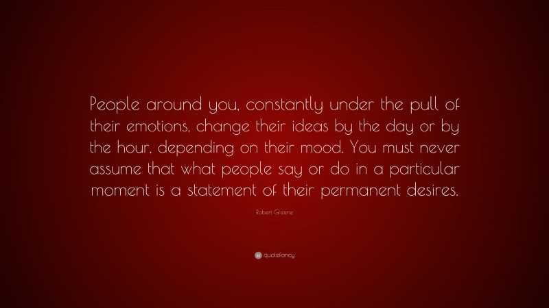Robert Greene Quote: “People around you, constantly under the pull of their emotions, change their ideas by the day or by the hour, depending on their mood. You must never assume that what people say or do in a particular moment is a statement of their permanent desires.”