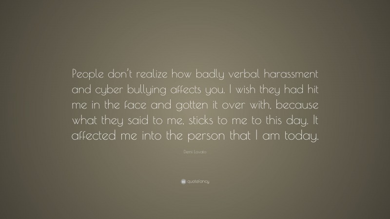 Demi Lovato Quote: “People don’t realize how badly verbal harassment and cyber bullying affects you. I wish they had hit me in the face and gotten it over with, because what they said to me, sticks to me to this day. It affected me into the person that I am today.”
