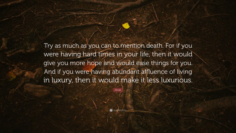 Umar Quote: “Try as much as you can to mention death. For if you were having hard times in your life, then it would give you more hope and would ease things for you. And if you were having abundant affluence of living in luxury, then it would make it less luxurious.”