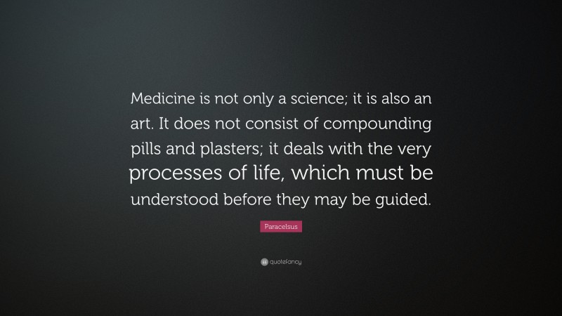Paracelsus Quote: “Medicine is not only a science; it is also an art. It does not consist of compounding pills and plasters; it deals with the very processes of life, which must be understood before they may be guided.”