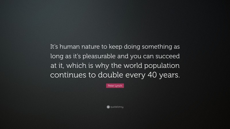 Peter Lynch Quote: “It’s human nature to keep doing something as long as it’s pleasurable and you can succeed at it, which is why the world population continues to double every 40 years.”