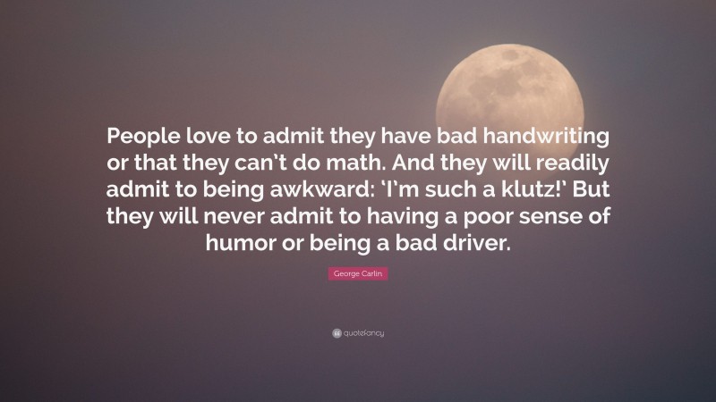 George Carlin Quote: “People love to admit they have bad handwriting or that they can’t do math. And they will readily admit to being awkward: ‘I’m such a klutz!’ But they will never admit to having a poor sense of humor or being a bad driver.”