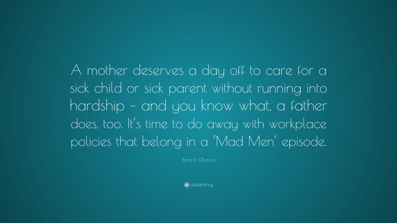 Barack Obama Quote: “A mother deserves a day off to care for a sick child or sick parent without running into hardship – and you know what, a father does, too. It’s time to do away with workplace policies that belong in a ‘Mad Men’ episode.”