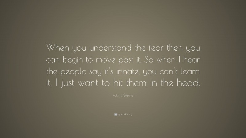 Robert Greene Quote: “When you understand the fear then you can begin to move past it. So when I hear the people say it’s innate, you can’t learn it, I just want to hit them in the head.”