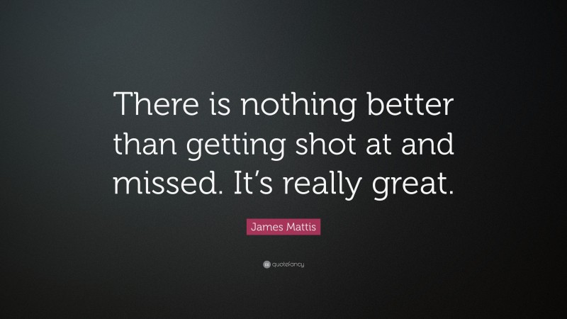 James Mattis Quote: “There is nothing better than getting shot at and missed. It’s really great.”