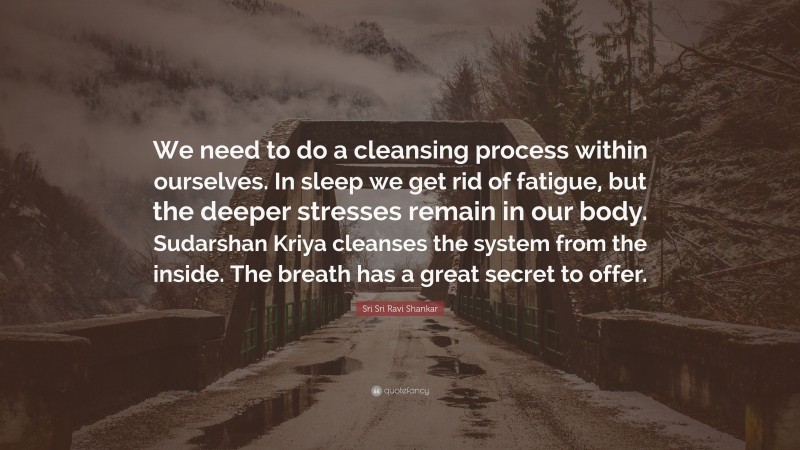 Sri Sri Ravi Shankar Quote: “We need to do a cleansing process within ourselves. In sleep we get rid of fatigue, but the deeper stresses remain in our body. Sudarshan Kriya cleanses the system from the inside. The breath has a great secret to offer.”