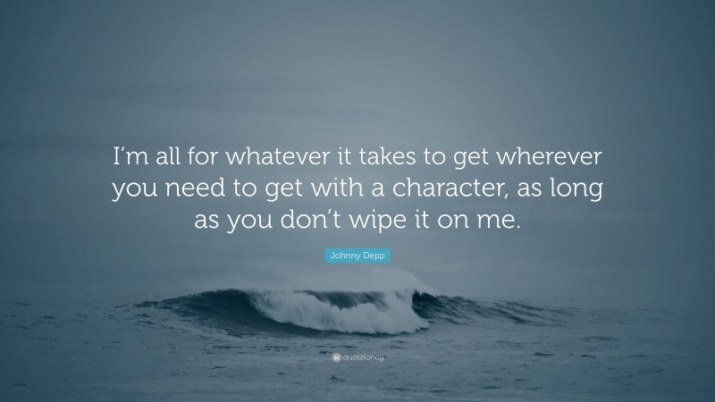 Johnny Depp Quote: “I’m all for whatever it takes to get wherever you need to get with a character, as long as you don’t wipe it on me.”