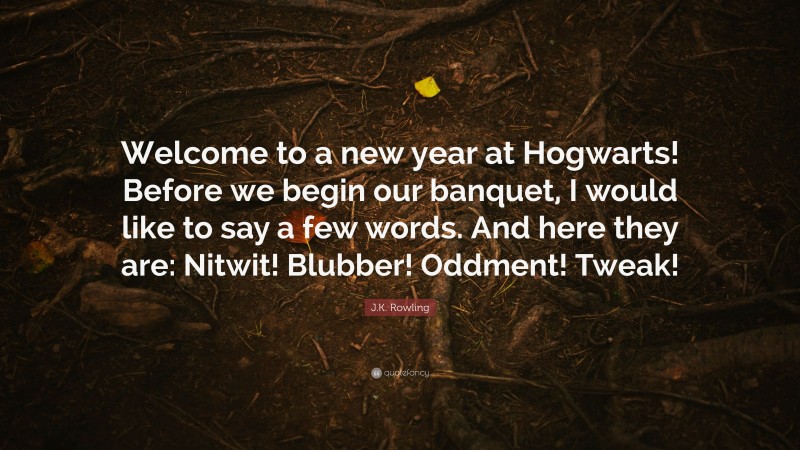 J.K. Rowling Quote: “Welcome to a new year at Hogwarts! Before we begin our banquet, I would like to say a few words. And here they are: Nitwit! Blubber! Oddment! Tweak!”