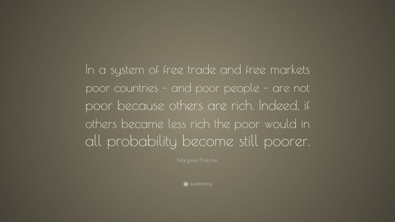Margaret Thatcher Quote: “In a system of free trade and free markets poor countries – and poor people – are not poor because others are rich. Indeed, if others became less rich the poor would in all probability become still poorer.”