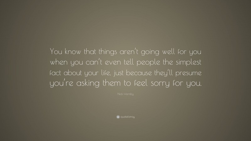 Nick Hornby Quote: “You know that things aren’t going well for you when you can’t even tell people the simplest fact about your life, just because they’ll presume you’re asking them to feel sorry for you.”