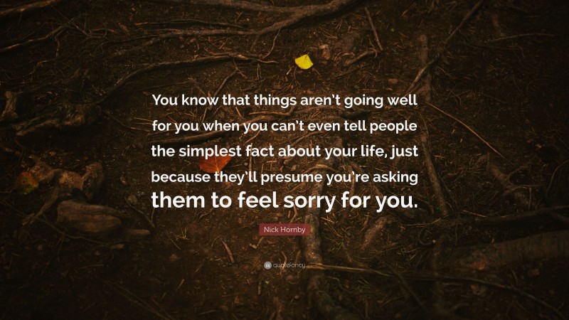 Nick Hornby Quote: “You know that things aren’t going well for you when you can’t even tell people the simplest fact about your life, just because they’ll presume you’re asking them to feel sorry for you.”