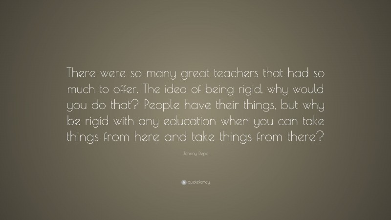 Johnny Depp Quote: “There were so many great teachers that had so much to offer. The idea of being rigid, why would you do that? People have their things, but why be rigid with any education when you can take things from here and take things from there?”