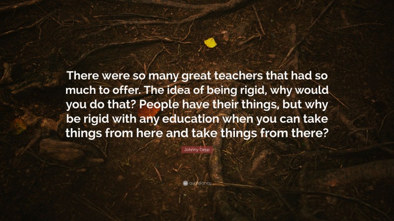 Johnny Depp Quote: “There were so many great teachers that had so much to offer. The idea of being rigid, why would you do that? People have their things, but why be rigid with any education when you can take things from here and take things from there?”