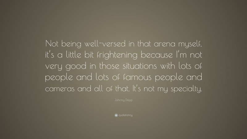 Johnny Depp Quote: “Not being well-versed in that arena myself, it’s a little bit frightening because I’m not very good in those situations with lots of people and lots of famous people and cameras and all of that. It’s not my specialty.”