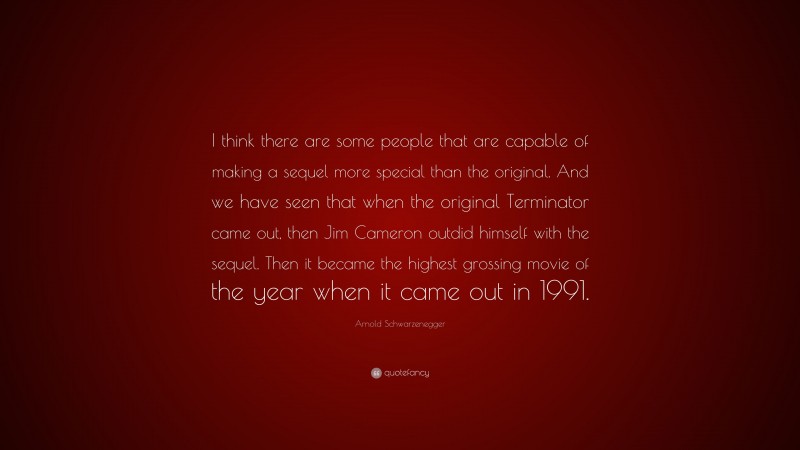 Arnold Schwarzenegger Quote: “I think there are some people that are capable of making a sequel more special than the original. And we have seen that when the original Terminator came out, then Jim Cameron outdid himself with the sequel. Then it became the highest grossing movie of the year when it came out in 1991.”