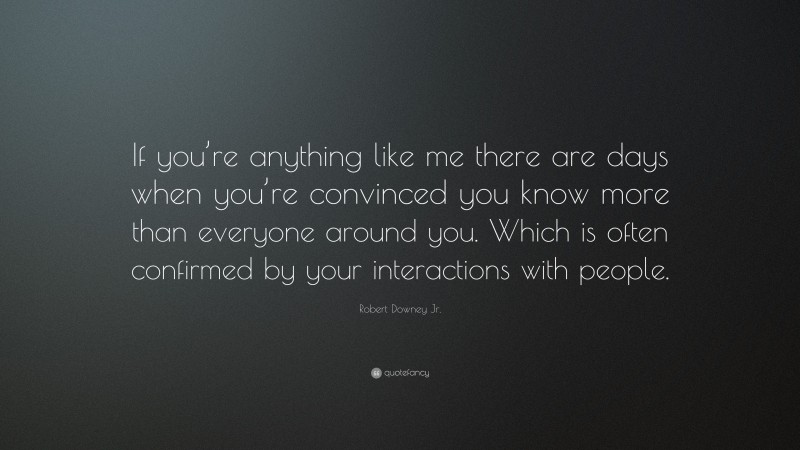 Robert Downey Jr. Quote: “If you’re anything like me there are days when you’re convinced you know more than everyone around you. Which is often confirmed by your interactions with people.”