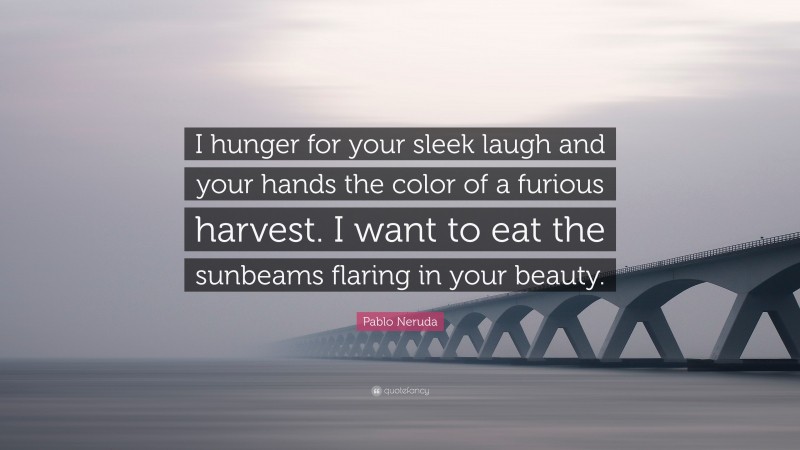Pablo Neruda Quote: “I hunger for your sleek laugh and your hands the color of a furious harvest. I want to eat the sunbeams flaring in your beauty.”