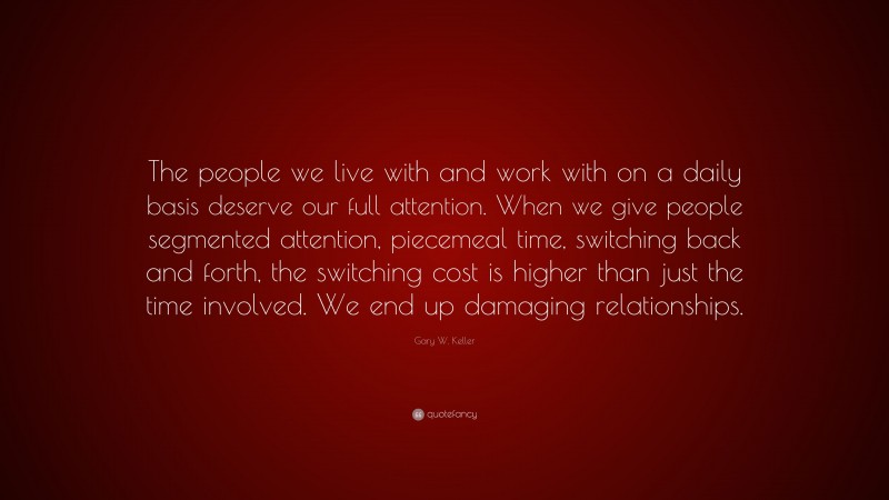 Gary W. Keller Quote: “The people we live with and work with on a daily basis deserve our full attention. When we give people segmented attention, piecemeal time, switching back and forth, the switching cost is higher than just the time involved. We end up damaging relationships.”
